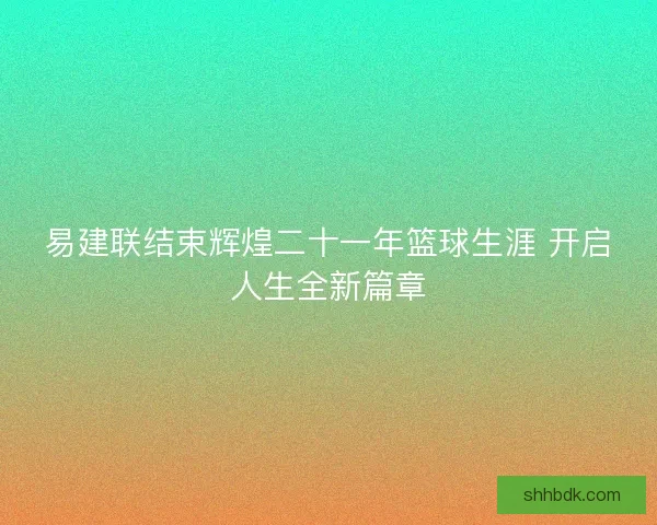 易建联结束辉煌二十一年篮球生涯 开启人生全新篇章