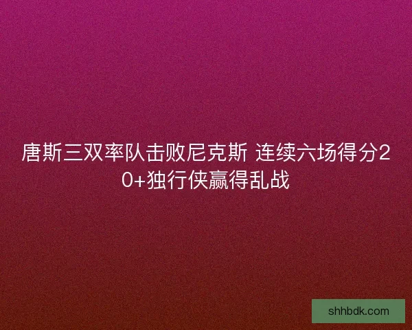 唐斯三双率队击败尼克斯 连续六场得分20+独行侠赢得乱战