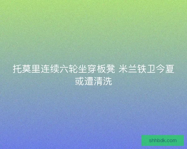 托莫里连续六轮坐穿板凳 米兰铁卫今夏或遭清洗