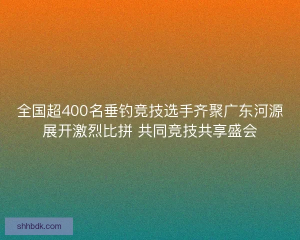 全国超400名垂钓竞技选手齐聚广东河源展开激烈比拼 共同竞技共享盛会