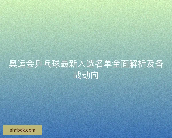 奥运会乒乓球最新入选名单全面解析及备战动向