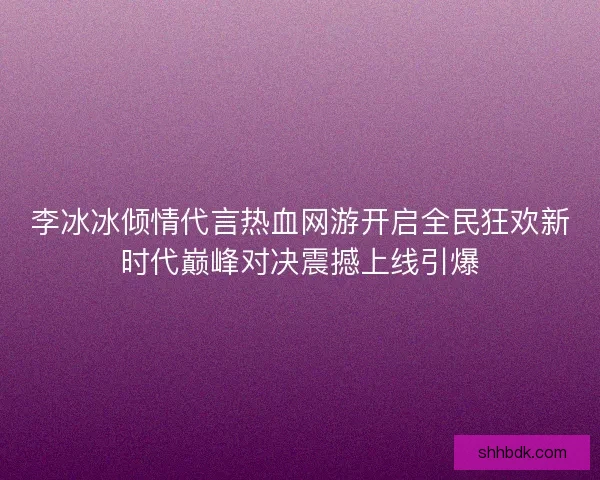 李冰冰倾情代言热血网游开启全民狂欢新时代巅峰对决震撼上线引爆