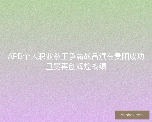 APB个人职业拳王争霸战吕斌在贵阳成功卫冕再创辉煌战绩