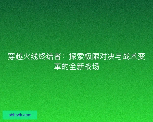 穿越火线终结者：探索极限对决与战术变革的全新战场