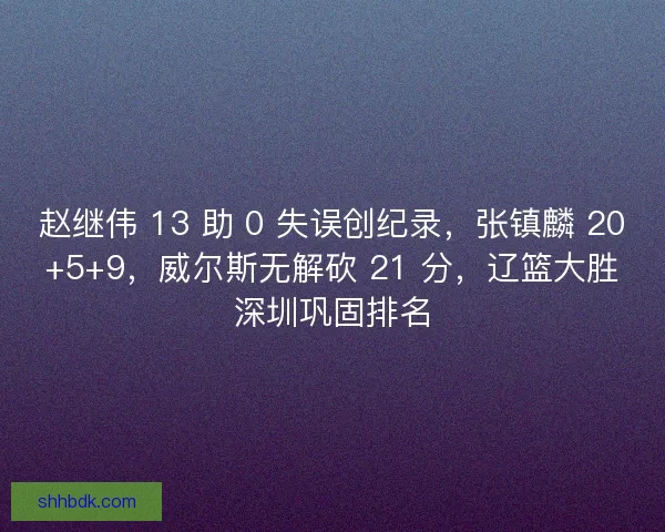 赵继伟 13 助 0 失误创纪录，张镇麟 20+5+9，威尔斯无解砍 21 分，辽篮大胜深圳巩固排名