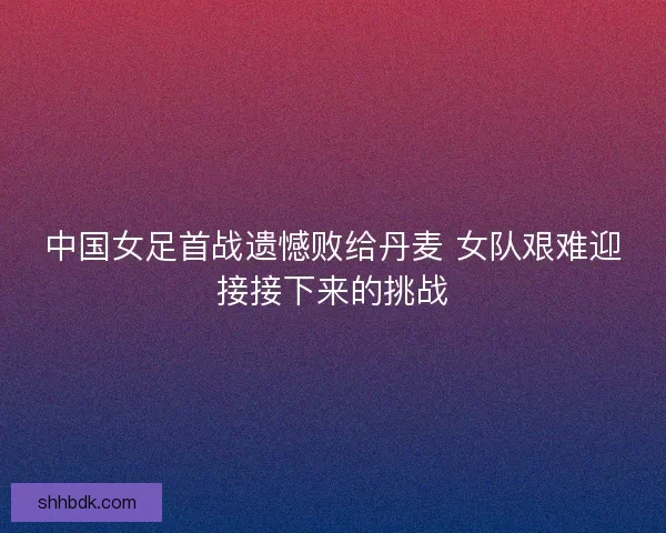 中国女足首战遗憾败给丹麦 女队艰难迎接接下来的挑战