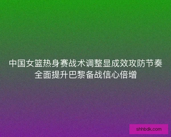 中国女篮热身赛战术调整显成效攻防节奏全面提升巴黎备战信心倍增