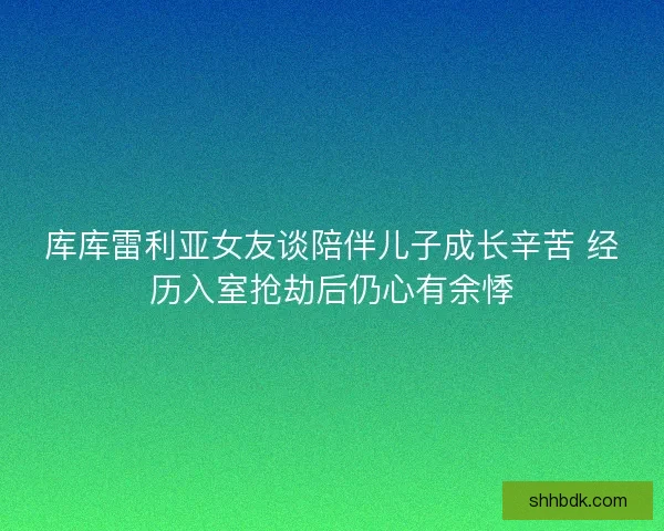 库库雷利亚女友谈陪伴儿子成长辛苦 经历入室抢劫后仍心有余悸